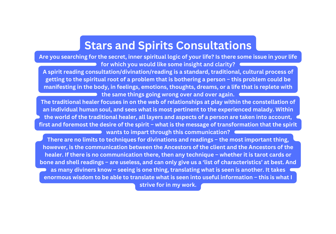 Stars and Spirits Consultations Are you searching for the secret inner spiritual logic of your life Is there some issue in your life for which you would like some insight and clarity A spirit reading consultation divination reading is a standard traditional cultural process of getting to the spiritual root of a problem that is bothering a person this problem could be manifesting in the body in feelings emotions thoughts dreams or a life that is replete with the same things going wrong over and over again The traditional healer focuses in on the web of relationships at play within the constellation of an individual human soul and sees what is most pertinent to the experienced malady Within the world of the traditional healer all layers and aspects of a person are taken into account first and foremost the desire of the spirit what is the message of transformation that the spirit wants to impart through this communication There are no limits to techniques for divinations and readings the most important thing however is the communication between the Ancestors of the client and the Ancestors of the healer If there is no communication there then any technique whether it is tarot cards or bone and shell readings are useless and can only give us a list of characteristics at best And as many diviners know seeing is one thing translating what is seen is another It takes enormous wisdom to be able to translate what is seen into useful information this is what I strive for in my work